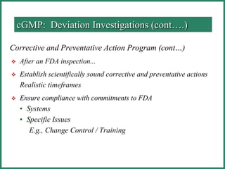 Corrective and Preventative Action Program (cont…)
 After an FDA inspection...
 Establish scientifically sound corrective and preventative actions
Realistic timeframes
 Ensure compliance with commitments to FDA
• Systems
• Specific Issues
E.g., Change Control / Training
cGMP: Deviation Investigations (cont….)
 