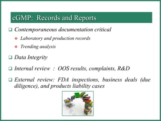  Contemporaneous documentation critical
 Laboratory and production records
 Trending analysis
 Data Integrity
 Internal review : OOS results, complaints, R&D
 External review: FDA inspections, business deals (due
diligence), and products liability cases
cGMP: Records and Reports
 