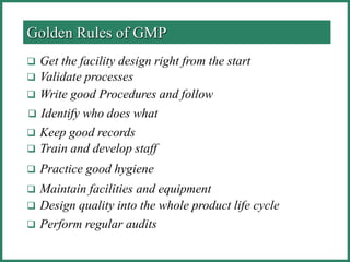  Get the facility design right from the start
 Validate processes
 Write good Procedures and follow
 Identify who does what
 Keep good records
 Train and develop staff
 Practice good hygiene
 Maintain facilities and equipment
 Design quality into the whole product life cycle
 Perform regular audits
Golden Rules of GMP
 