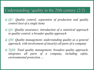  QC: Quality control; separation of production and quality
control (test of a single item)
 QA: Quality assurance; introduction of a statistical approach
to quality control, a broader quality approach
 QM: Quality management; understanding quality as a general
approach, with involvement of (nearly) all parts of a company
 TQM: Total quality management; broadest quality approach,
integrates all parts of a company, including safety,
environmental protection …
Understanding ‘quality in the 20th century (2/2)
 