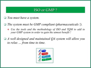  You must have a system.
 The system must be GMP compliant (pharmaceuticals !).
 Use the tools and the methodology of ISO and TQM to add to
your GMP system in order to gain the utmost benefit !
 A well designed and maintained QA system will allow you
to relax … from time to time.
ISO or GMP ?
 
