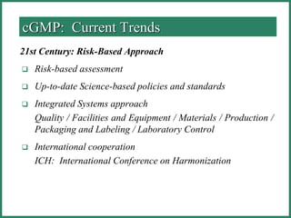 cGMP: Current Trends
21st Century: Risk-Based Approach
 Risk-based assessment
 Up-to-date Science-based policies and standards
 Integrated Systems approach
Quality / Facilities and Equipment / Materials / Production /
Packaging and Labeling / Laboratory Control
 International cooperation
ICH: International Conference on Harmonization
 