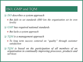  ISO describes a system approach
 But fails to set standards (ISO lets the organisation set its own
levels)
 GMP has required national standards
 But lacks a system approach
 TQM is a management approach
 To long term success centered on “quality” through customer
satisfaction
 TQM is based on the participation of all members of an
organisation in continually improving processes, products and
services
ISO, GMP and TQM
 