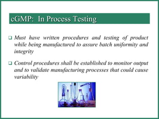 cGMP: In Process Testing
 Must have written procedures and testing of product
while being manufactured to assure batch uniformity and
integrity
 Control procedures shall be established to monitor output
and to validate manufacturing processes that could cause
variability
 