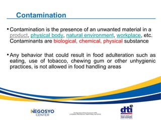 Contamination
•Contamination is the presence of an unwanted material in a
product, physical body, natural environment, workplace, etc.
Contaminants are biological, chemical, physical substance
•Any behavior that could result in food adulteration such as
eating, use of tobacco, chewing gum or other unhygienic
practices, is not allowed in food handling areas
 