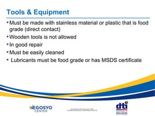 Tools & Equipment
•Must be made with stainless material or plastic that is food
grade (direct contact)
•Wooden tools is not allowed
•In good repair
•Must be easily cleaned
• Lubricants must be food grade or has MSDS certificate
 