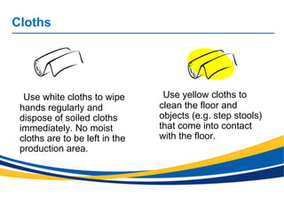 Cloths
Use white cloths to wipe
hands regularly and
dispose of soiled cloths
immediately. No moist
cloths are to be left in the
production area.
Use yellow cloths to
clean the floor and
objects (e.g. step stools)
that come into contact
with the floor.
 