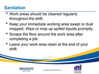• Work areas should be cleaned regularly
throughout the shift.
• Keep your immediate working area swept or dust
mopped. Wipe or mop up spilled liquids promptly.
• Scrape the floor around the work area after
completing a job.
• Leave your work area clean at the end of your
shift.
Sanitation
 
