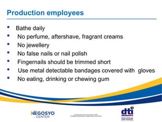 Production employees
• Bathe daily
• No perfume, aftershave, fragrant creams
• No jewellery
• No false nails or nail polish
• Fingernails should be trimmed short
• Use metal detectable bandages covered with gloves
• No eating, drinking or chewing gum
 