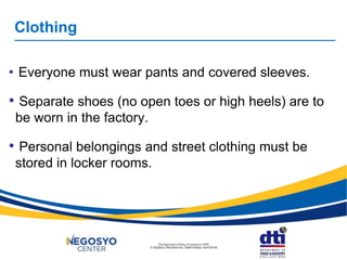Clothing
• Everyone must wear pants and covered sleeves.
• Separate shoes (no open toes or high heels) are to
be worn in the factory.
• Personal belongings and street clothing must be
stored in locker rooms.
 