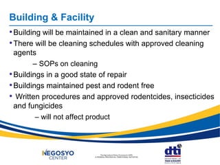 Building & Facility
•Building will be maintained in a clean and sanitary manner
•There will be cleaning schedules with approved cleaning
agents
– SOPs on cleaning
•Buildings in a good state of repair
•Buildings maintained pest and rodent free
• Written procedures and approved rodentcides, insecticides
and fungicides
– will not affect product
 
