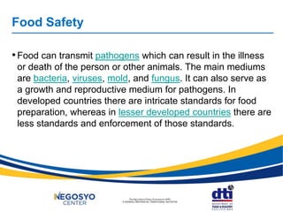 Food Safety
•Food can transmit pathogens which can result in the illness
or death of the person or other animals. The main mediums
are bacteria, viruses, mold, and fungus. It can also serve as
a growth and reproductive medium for pathogens. In
developed countries there are intricate standards for food
preparation, whereas in lesser developed countries there are
less standards and enforcement of those standards.
 