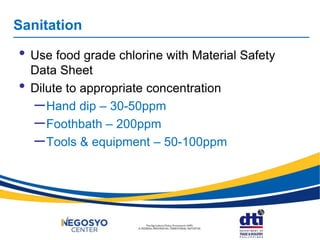 • Use food grade chlorine with Material Safety
Data Sheet
• Dilute to appropriate concentration
–Hand dip – 30-50ppm
–Foothbath – 200ppm
–Tools & equipment – 50-100ppm
Sanitation
 