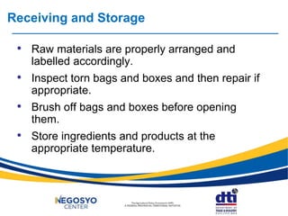 Receiving and Storage
• Raw materials are properly arranged and
labelled accordingly.
• Inspect torn bags and boxes and then repair if
appropriate.
• Brush off bags and boxes before opening
them.
• Store ingredients and products at the
appropriate temperature.
 