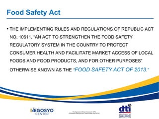 Food Safety Act
• THE IMPLEMENTING RULES AND REGULATIONS OF REPUBLIC ACT
NO. 10611, “AN ACT TO STRENGTHEN THE FOOD SAFETY
REGULATORY SYSTEM IN THE COUNTRY TO PROTECT
CONSUMER HEALTH AND FACILITATE MARKET ACCESS OF LOCAL
FOODS AND FOOD PRODUCTS, AND FOR OTHER PURPOSES”
OTHERWISE KNOWN AS THE “FOOD SAFETY ACT OF 2013.”
 
