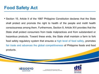 Food Safety Act
• Section 15, Article II of the 1987 Philippine Constitution declares that the State
shall protect and promote the right to health of the people and instill health
consciousness among them. Furthermore, Section 9, Article XVI provides that the
State shall protect consumers from trade malpractices and from substandard or
hazardous products. Toward these ends, the State shall maintain a farm to fork
food safety regulatory system that ensures a high level of food safety, promotes
fair trade and advances the global competitiveness of Philippine foods and food
products.
 