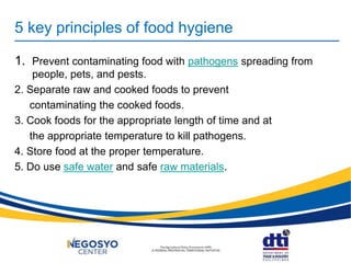 5 key principles of food hygiene
1. Prevent contaminating food with pathogens spreading from
people, pets, and pests.
2. Separate raw and cooked foods to prevent
contaminating the cooked foods.
3. Cook foods for the appropriate length of time and at
the appropriate temperature to kill pathogens.
4. Store food at the proper temperature.
5. Do use safe water and safe raw materials.
 
