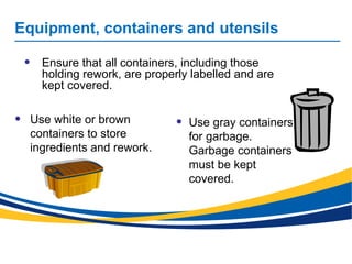 Equipment, containers and utensils
• Use white or brown
containers to store
ingredients and rework.
• Use gray containers
for garbage.
Garbage containers
must be kept
covered.
• Ensure that all containers, including those
holding rework, are properly labelled and are
kept covered.
 