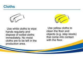 Cloths
Use white cloths to wipe
hands regularly and
dispose of soiled cloths
immediately. No moist
cloths are to be left in the
production area.
Use yellow cloths to
clean the floor and
objects (e.g. step stools)
that come into contact
with the floor.
 
