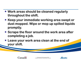 • Work areas should be cleaned regularly
throughout the shift.
• Keep your immediate working area swept or
dust mopped. Wipe or mop up spilled liquids
promptly.
• Scrape the floor around the work area after
completing a job.
• Leave your work area clean at the end of
your shift.
 