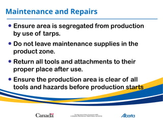 Maintenance and Repairs
• Ensure area is segregated from production
by use of tarps.
• Do not leave maintenance supplies in the
product zone.
• Return all tools and attachments to their
proper place after use.
• Ensure the production area is clear of all
tools and hazards before production starts
 