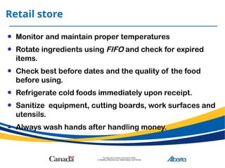 Retail store
• Monitor and maintain proper temperatures
• Rotate ingredients using FIFO and check for expired
items.
• Check best before dates and the quality of the food
before using.
• Refrigerate cold foods immediately upon receipt.
• Sanitize equipment, cutting boards, work surfaces and
utensils.
• Always wash hands after handling money.
 