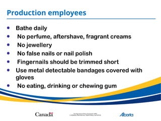 Production employees
• Bathe daily
• No perfume, aftershave, fragrant creams
• No jewellery
• No false nails or nail polish
• Fingernails should be trimmed short
• Use metal detectable bandages covered with
gloves
• No eating, drinking or chewing gum
 