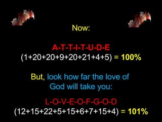 Now: A-T-T-I-T-U-D-E (1+20+20+9+20+21+4+5)  =   100% But,  look how far the love of  God will take you: L-O-V-E-O-F-G-O-D (12+15+22+5+15+6+7+15+4)  =   101% 