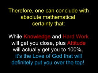 Therefore, one can conclude with absolute mathematical  certainty that: While  Knowledge  and   Hard Work   will get you close,   plus   Attitude   will actually get you to 100% ,   it’s the Love of God that will definitely put you over the top!  