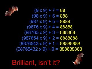 (9 x 9) + 7 =  88 (98 x 9) + 6 =  888 (987 x 9) + 5 =  8888 (9876 x 9) + 4 =  88888 (98765 x 9) + 3 =  888888 (987654 x 9) + 2 =  8888888 (9876543 x 9) + 1 =  88888888 (98765432 x 9) + 0 =  888888888  Brilliant, isn’t it? 