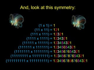 (1 x 1) =  1 (11 x 11) =  1 2 1 (111 x 111) =  1 2 3 2 1 (1111 x 1111) =  1 2 3 4 3 2 1 (11111 x 11111) =  1 2 3 4 5 4 3 2 1 (111111 x 111111) =  1 2 3 4 5 6 5 4 3 2 1 (1111111 x 1111111) =  1 2 3 4 5 6 7 6 5 4 3 2 1   ( 11111111 x 11111111) =  1 2 3 4 5 6 7 8 7 6 5 4 3 2 1   (111111111 x 111111111) =  1 2 3 4 5 6 7 8 9 8 7 6 5 4 3 2 1   And, look at this symmetry: 