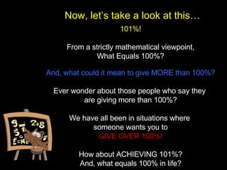 101%! From a strictly mathematical viewpoint, What Equals 100%? And, what could it mean to give MORE than 100%? Ever wonder about those people who say they  are giving more than 100%? We have all been in situations where  someone wants you to GIVE OVER 100%! How about ACHIEVING 101%? And, what equals 100% in life? Now, let’s take a look at this… 