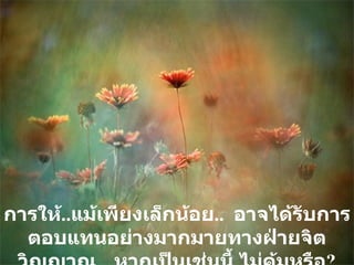 การให้ .. แม้เพียงเล็กน้อย ..  อาจได้รับการตอบแทนอย่างมากมายทางฝ่ายจิตวิญญาณ   หากเป็นเช่นนี้ ไม่คุ้มหรือ ? 