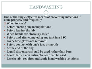 HANDWASHING
One of the single effective means of preventing infections if
done properly and frequently
 When to wash?
 Before starting any manipulations
 Before leaving the lab
 When hands are obviously soiled
 Before and after completing any task in a BSC
 Every time gloves are removed
 Before contact with one’s face or mouth
 At the end of the day
 Liquid dispensers should be used rather than bars
 Level 1 lab - a non antiseptic soap can be used
 Level 2 lab - requires antiseptic hand washing solutions
 
