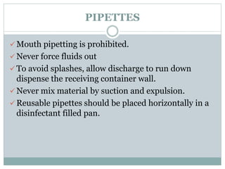 PIPETTES
 Mouth pipetting is prohibited.
 Never force fluids out
 To avoid splashes, allow discharge to run down
dispense the receiving container wall.
 Never mix material by suction and expulsion.
 Reusable pipettes should be placed horizontally in a
disinfectant filled pan.
 