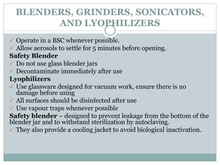 BLENDERS, GRINDERS, SONICATORS,
AND LYOPHILIZERS
 Operate in a BSC whenever possible.
 Allow aerosols to settle for 5 minutes before opening.
Safety Blender
 Do not use glass blender jars
 Decontaminate immediately after use
Lyophilizers
 Use glassware designed for vacuum work, ensure there is no
damage before using
 All surfaces should be disinfected after use
 Use vapour traps whenever possible
Safety blender – designed to prevent leakage from the bottom of the
blender jar and to withstand sterilization by autoclaving.
 They also provide a cooling jacket to avoid biological inactivation.
 