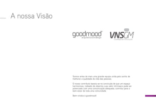 A nossa Visão
Somos antes de mais uma grande equipa unida pelo sonho de
melhorar a qualidade de vida das pessoas.
O nosso contributo baseia-se na convicção de que um espaço
harmonioso, rodeado de objectos cujo valor intrínseco pode ser
potenciado com uma comunicação adequada, contribui para o
bem-estar de toda uma comunidade.
Bem-vindos à goodmood!
 