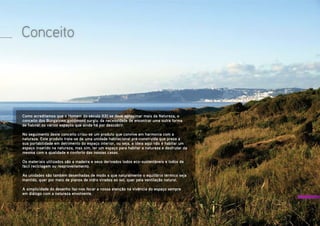 Conceito
Como acreditamos que o Homem do século XXI se deve aproximar mais da Natureza, o
conceito dos Bungalows goodmood surgiu  da necessidade de encontrar uma outra forma
de habitar os vários espaços que ainda há por descobrir.
No seguimento deste conceito criou-se um produto que convive em harmonia com a
natureza. Este produto trata-se de uma unidade habitacional pré-construída que preza a
sua portabilidade em detrimento do espaço interior, ou seja, a ideia aqui não é habitar um
espaço inserido na natureza, mas sim, ter um espaço para habitar a natureza e desfrutar da
mesma com a qualidade e conforto das nossas casas.
Os materiais utilizados são a madeira e seus derivados todos eco-sustentáveis e todos de
fácil reciclagem ou reaproveitamento.
As unidades são também desenhadas de modo a que naturalmente o equilíbrio térmico seja
mantido, quer por meio de planos de vidro virados ao sol, quer pela ventilação natural.
A simplicidade do desenho faz-nos focar a nossa atenção na vivência do espaço sempre
em diálogo com a natureza envolvente.
 