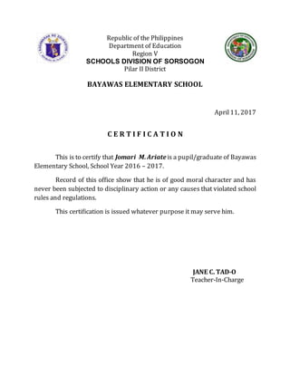 Republic of the Philippines
Department of Education
Region V
SCHOOLS DIVISION OF SORSOGON
Pilar II District
BAYAWAS ELEMENTARY SCHOOL
April11, 2017
C E R T I F I C A T I O N
This is to certify that Jomari M.Ariateis a pupil/graduate of Bayawas
Elementary School, School Year 2016 – 2017.
Record of this office show that he is of good moral character and has
never been subjected to disciplinary action or any causes that violated school
rules and regulations.
This certification is issued whatever purpose it may serve him.
JANE C. TAD-O
Teacher-In-Charge
 