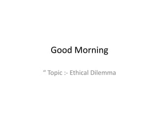 Good Morning
“ Topic :- Ethical Dilemma
 