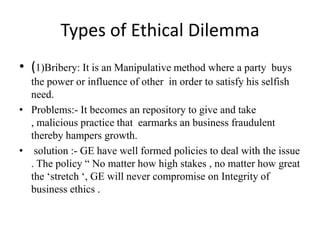 Types of Ethical Dilemma
• (1)Bribery: It is an Manipulative method where a party buys
the power or influence of other in order to satisfy his selfish
need.
• Problems:- It becomes an repository to give and take
, malicious practice that earmarks an business fraudulent
thereby hampers growth.
• solution :- GE have well formed policies to deal with the issue
. The policy “ No matter how high stakes , no matter how great
the ‘stretch ‘, GE will never compromise on Integrity of
business ethics .
 