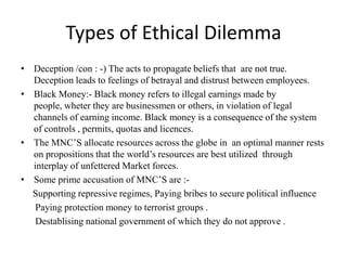 Types of Ethical Dilemma
• Deception /con : -) The acts to propagate beliefs that are not true.
Deception leads to feelings of betrayal and distrust between employees.
• Black Money:- Black money refers to illegal earnings made by
people, wheter they are businessmen or others, in violation of legal
channels of earning income. Black money is a consequence of the system
of controls , permits, quotas and licences.
• The MNC’S allocate resources across the globe in an optimal manner rests
on propositions that the world’s resources are best utilized through
interplay of unfettered Market forces.
• Some prime accusation of MNC’S are :-
Supporting repressive regimes, Paying bribes to secure political influence
Paying protection money to terrorist groups .
Destablising national government of which they do not approve .
 