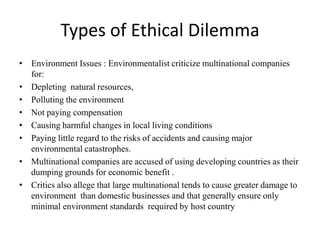Types of Ethical Dilemma
• Environment Issues : Environmentalist criticize multinational companies
for:
• Depleting natural resources,
• Polluting the environment
• Not paying compensation
• Causing harmful changes in local living conditions
• Paying little regard to the risks of accidents and causing major
environmental catastrophes.
• Multinational companies are accused of using developing countries as their
dumping grounds for economic benefit .
• Critics also allege that large multinational tends to cause greater damage to
environment than domestic businesses and that generally ensure only
minimal environment standards required by host country
 
