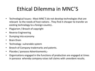 Ethical Dilemma in MNC’S
• Technological Issues:- Most MNC’S do not develop technologies that are
relevant to the needs of host nations . They find it cheaper to transfer an
existing technology to a foreign country .
• Plagiarism / Breach of copyright
• Reverse Engineering
• Dumping into economy
• Brain Drain
• Technology vulnerable system
• Breech of Company trademarks and patents.
• Placebo / panacea Advertisements;-
• Organisations engaged in the functions of production are engaged at times
in panacea whereby company raises tall claims with unevident results.
 
