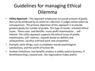 Guidelines for managing Ethical
Dilemma
• Utility Approach:- This approach emphasizes on overall amount of goods
that can be produced by an action or a decision. It judges actions plans by
consequences . The primary objectives of this approach is to provide
greatest goods for number of people. This type of results- oriented ethical
issues . These costs and benefits issues profit maximisation , self -
interest. The utility approach supports the ethical issues of profits
maximisation, self –interest , rewards based on abilities and
achievements, sacrifice and hard work and competition .
• Example, some things, such as employee morale psychological
satisfactions, and the worth of human life.
• Another limitations, cost benefits analysis is widely used in business. If
benefits(earnings ) exceed cost , the organisation makes profits
 