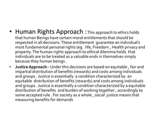 • Human Rights Approach :This approach to ethics holds
that human Beings have certain moral entitlements that should be
respected in all decisions.These entitlement guarantee an individual’s
most fundamental personal rights (eg. life, Freedom , Health privacy and
property.The human rights approach to ethical dilemma holds that
individuals are to be treated as a valuable ends in themselves simply
because they human beings .
• Justice Approach:- Under this decisions are based on equitable , fair and
impartial distribution of benefits (rewards) and costs among individuals
and groups . Justice is essentially a condition characterized by an
equitable distribution of benefits (rewards) and costs among individuals
and groups . Justice is essentially a condition characterized by a equitable
distribution of benefits and burden of working together , accordingly to
some accepted rule . For society as a whole , social justice means that
measuring benefits for demands
 