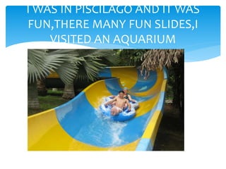 I WAS IN PISCILAGO AND IT WAS
FUN,THERE MANY FUN SLIDES,I
VISITED AN AQUARIUM