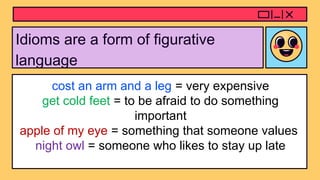 Idioms are a form of figurative
language
cost an arm and a leg = very expensive
get cold feet = to be afraid to do something
important
apple of my eye = something that someone values
night owl = someone who likes to stay up late
 