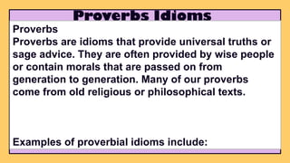 Proverbs Idioms
Proverbs
Proverbs are idioms that provide universal truths or
sage advice. They are often provided by wise people
or contain morals that are passed on from
generation to generation. Many of our proverbs
come from old religious or philosophical texts.
Examples of proverbial idioms include:
 