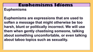 Euphemisms Idioms
Euphemisms
Euphemisms are expressions that are used to
soften a message that might otherwise be too
harsh, blunt or politically incorrect. We will use
them when gently chastising someone, talking
about something uncomfortable, or even talking
about taboo topics such as sexuality.
 
